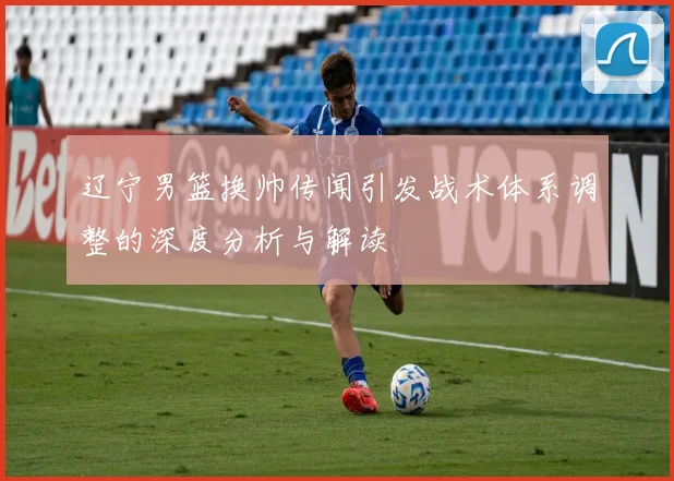 辽宁男篮换帅传闻引发战术体系调整的深度分析与解读