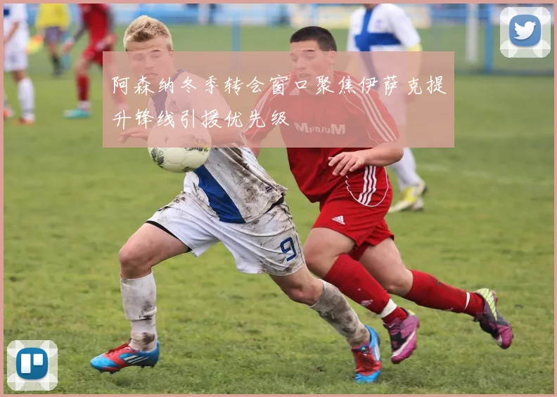 阿森纳冬季转会窗口聚焦伊萨克提升锋线引援优先级