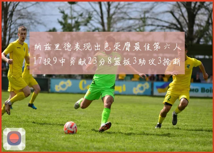 纳兹里德表现出色荣膺最佳第六人17投9中贡献23分8篮板3助攻3抢断1盖帽