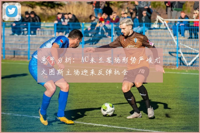意甲分析：AC米兰客场形势严峻尤文图斯主场迎来反弹机会