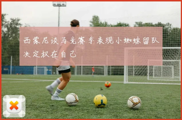 西蒙尼谈马竞赛季表现小蜘蛛留队决定权在自己