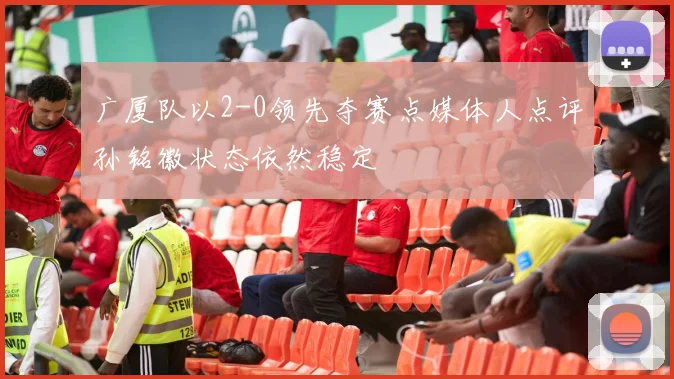 广厦队以2-0领先夺赛点媒体人点评孙铭徽状态依然稳定