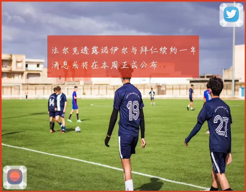法尔克透露诺伊尔与拜仁续约一年消息或将在本周正式公布