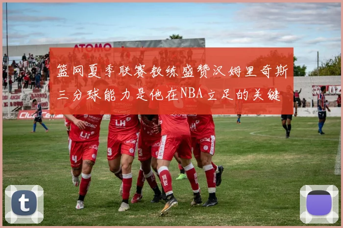 篮网夏季联赛教练盛赞汉姆里奇斯三分球能力是他在NBA立足的关键
