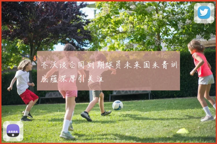 齐沃谈合同到期球员未来国米青训底蕴深厚引关注