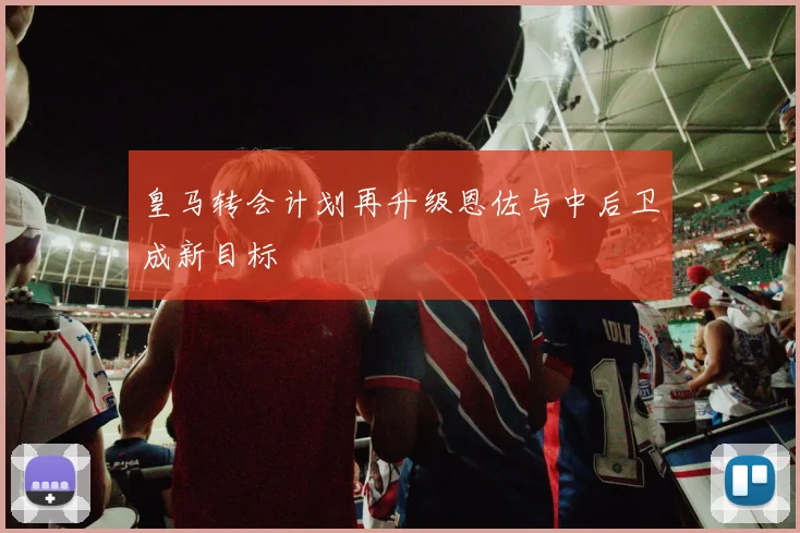 皇马转会计划再升级恩佐与中后卫成新目标