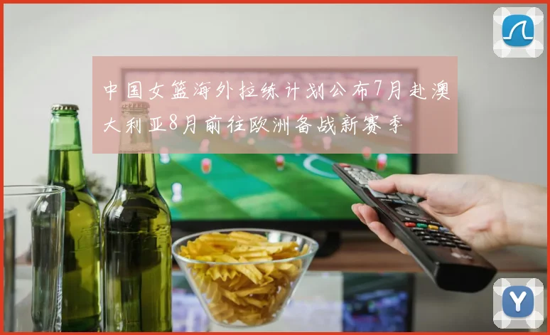 中国女篮海外拉练计划公布7月赴澳大利亚8月前往欧洲备战新赛季