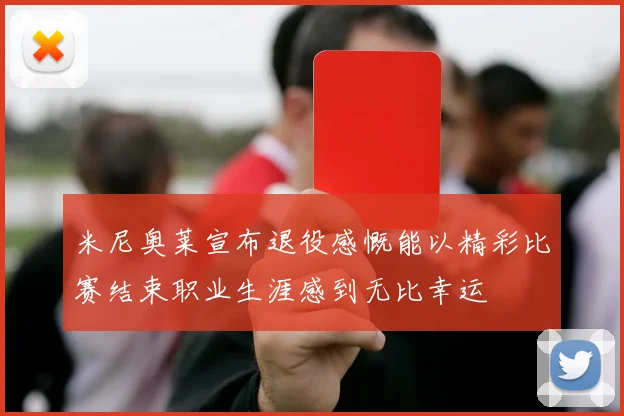 米尼奥莱宣布退役感慨能以精彩比赛结束职业生涯感到无比幸运
