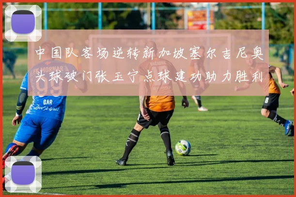 中国队客场逆转新加坡塞尔吉尼奥头球破门张玉宁点球建功助力胜利
