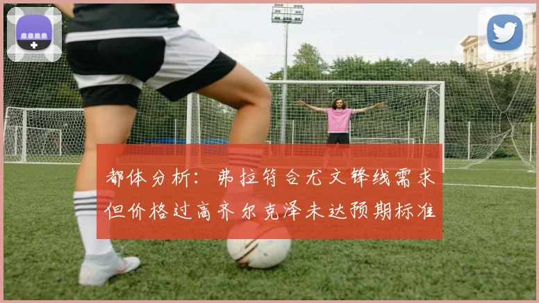 都体分析：弗拉符合尤文锋线需求但价格过高齐尔克泽未达预期标准