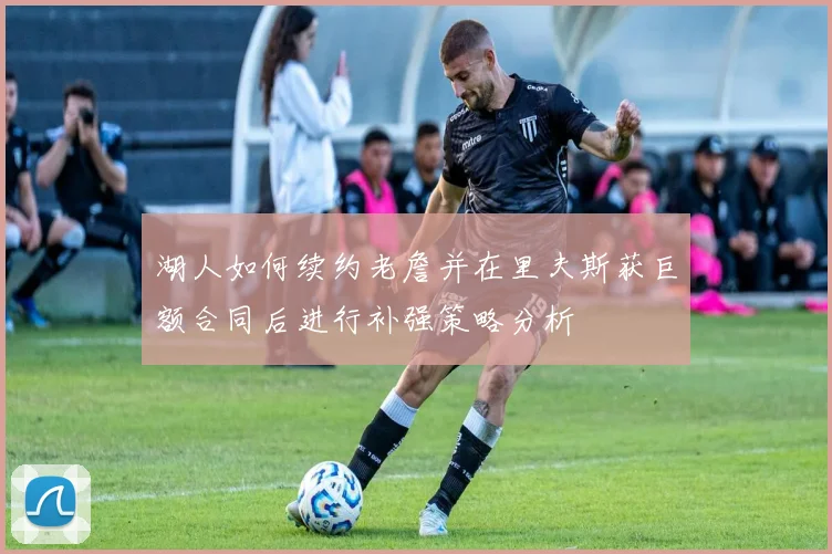 湖人如何续约老詹并在里夫斯获巨额合同后进行补强策略分析