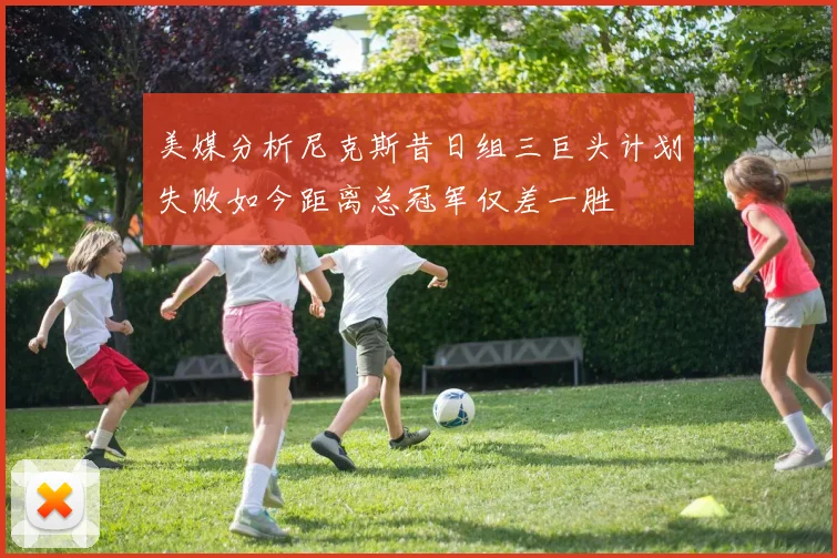 美媒分析尼克斯昔日组三巨头计划失败如今距离总冠军仅差一胜