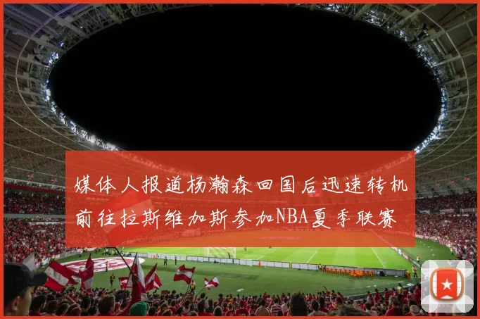 媒体人报道杨瀚森回国后迅速转机前往拉斯维加斯参加NBA夏季联赛