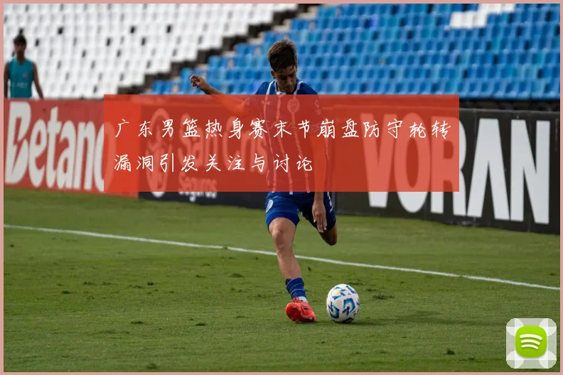 广东男篮热身赛末节崩盘防守轮转漏洞引发关注与讨论