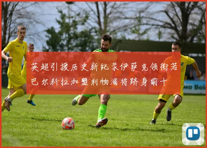 英超引援历史新纪录伊萨克领衔若巴尔科拉加盟利物浦将跻身前十
