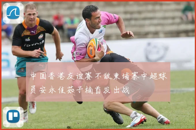 中国香港友谊赛不敌柬埔寨中超球员安永佳茹子楠首发出战