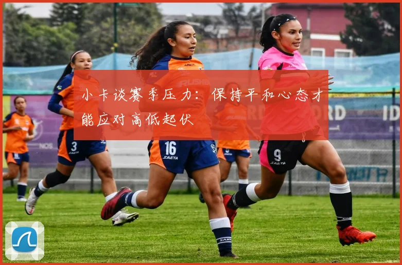 小卡谈赛季压力：保持平和心态才能应对高低起伏