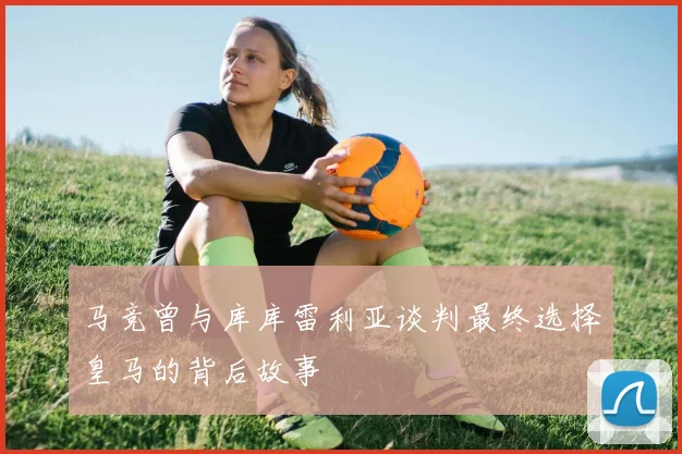 马竞曾与库库雷利亚谈判最终选择皇马的背后故事