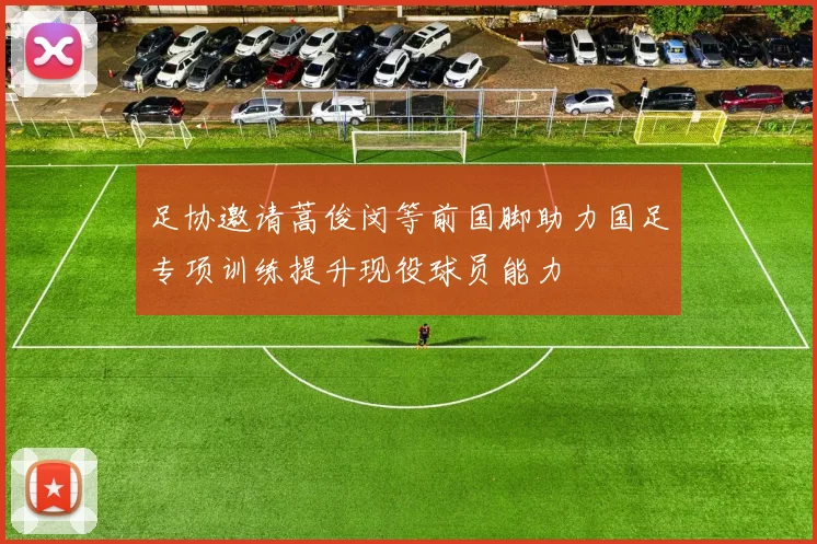 足协邀请蒿俊闵等前国脚助力国足专项训练提升现役球员能力