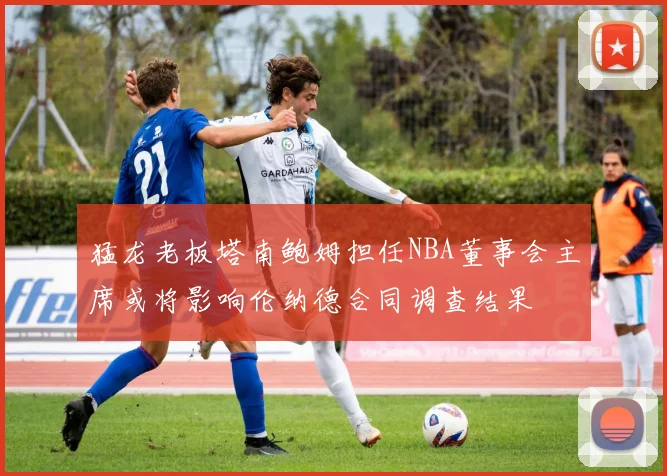 猛龙老板塔南鲍姆担任NBA董事会主席或将影响伦纳德合同调查结果