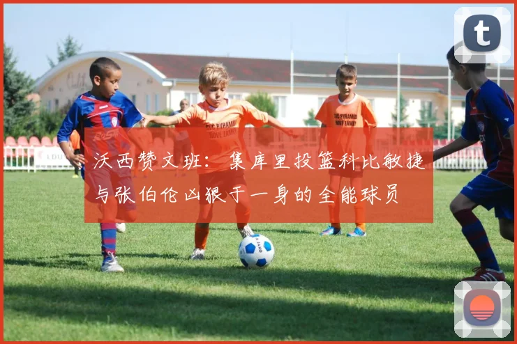 沃西赞文班：集库里投篮科比敏捷与张伯伦凶狠于一身的全能球员