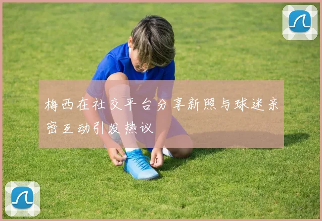 梅西在社交平台分享新照与球迷亲密互动引发热议