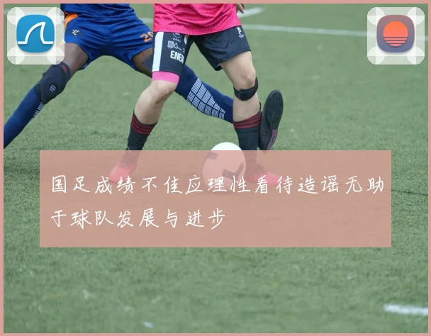 国足成绩不佳应理性看待造谣无助于球队发展与进步