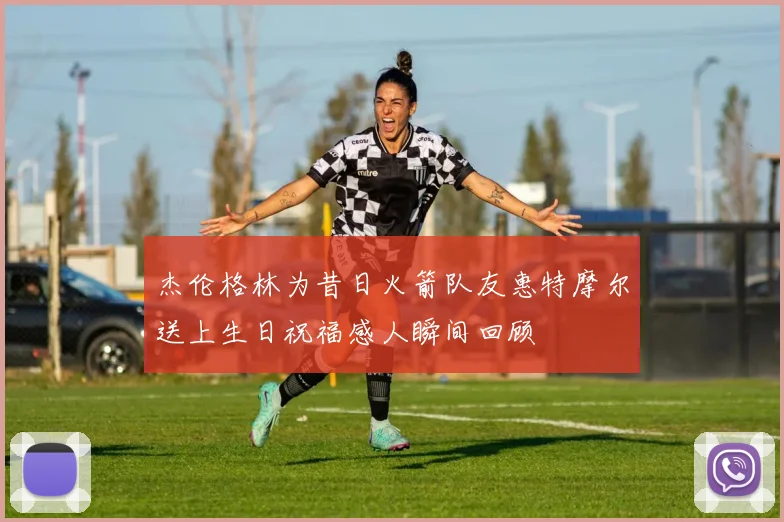 杰伦格林为昔日火箭队友惠特摩尔送上生日祝福感人瞬间回顾