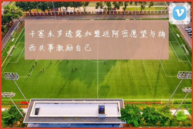 卡塞米罗透露加盟迈阿密愿望与梅西共事激励自己