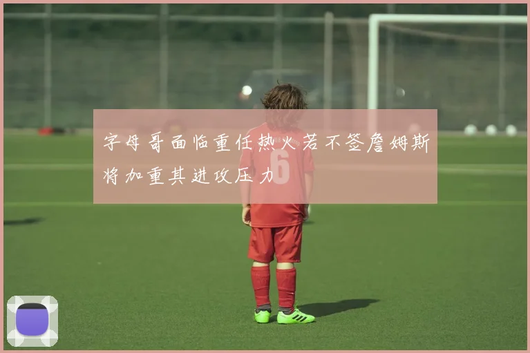 字母哥面临重任热火若不签詹姆斯将加重其进攻压力
