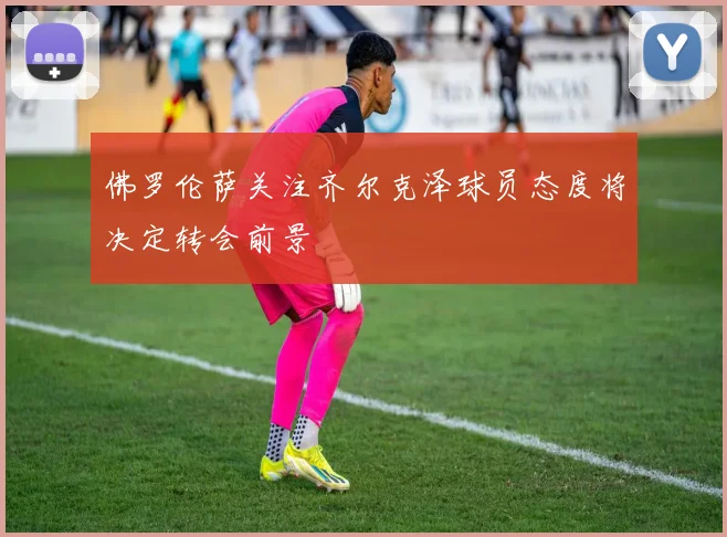 佛罗伦萨关注齐尔克泽球员态度将决定转会前景